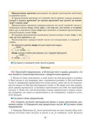 95
Придаточные времени указывают на время протекания действия
в главной части.
К придаточным времени от главной части можно задать вопросы
когда? с какого времени? до какого времени? как долго? до каких
пор? с каких пор?
Придаточные времени прикрепляются ко всей главной части с
помощью союзов когда, пока, едва, с тех пор как, как только, в то время
как и др. и союзного слова когда при наличии в главном предложении
указательного слова тогда.
В главном предложении возможны указательные слова тогда, с тех
пор, до того времени и др.
Расположение придаточной части по отношению к главной –
любое.
Он вернулся домой, когда его уже перестали ждать.
[ … ], (с. когда … ).
Когда солнце стояло уже высоко, он с трудом проснулся.
(с. когда … ), [ … ].
Составьте и запишите план текста в рамке.
Практика
122. Прочитайте предложения. Используя текст в рамке, докажите, что
они являются сложноподчинёнными с придаточными времени.
1. Когда её лицо осветилось, я ещё успел на нём разглядеть улыбку.
2. Как только я это подумаю, мне становится неловко. 3. Это состояние
тоски и замирания продолжается очень долго, пока где-то не показы-
вается какая-то быстро вертящаяся точка. 4. По мере того как прихо-
дило время прощаться, я начинал чувствовать на себе его просящий
взгляд. 5. Пока все эти бессвязные сцены проносились перед глаза-
ми Аларина, он сидел в оцепенении и, не отрываясь, глядел в угол.
(А.И. Куприн)
Составьте схемы предложений.
123. Спишите, вставляя пропущенные буквы и знаки препинания, рас-
крывая скобки. Определите вид придаточных частей. Составьте схемы
предложений.
1. Зинаида Павловна (н_)чего (не)ответила но как только обед кон-
чился (тот)час (же) встала и ушла в св_ю комнату. (А.И. Куприн)
когда?
когда?
 