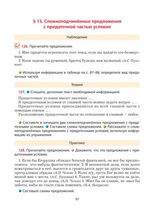 97
§ 15. Сложноподчинённые предложения
с придаточной частью условия
Наблюдение
126. Прочитайте предложения.
1. Мне придётся переписать этот этюд, если вы найдёте его безвкус-
ным.
2. Коли парень ты румяный, братец будешь нам названый. (А.С. Пуш-
кин)
Используя информацию в таблице на с. 87–88, определите вид прида-
точных частей.
Теория
127. Спишите, дополняя текст необходимой информацией.
Придаточные условия имеют значение … .
К придаточным условия от главной части можно задать вопрос … .
Придаточные условия присоединяются ко всей главной части с
помощью союзов … .
Расположение придаточной части по отношению к главной – любое.
Составьте и запишите два сложноподчинённых предложения с прида-
точными условия. Составьте схемы предложений. Расскажите о слож-
ноподчинённых предложениях с придаточными условия, используя инфор-
мацию из упражнения.
Практика
128. Прочитайте предложения. Докажите, что это предложения с при-
даточными условия.
1. Если бы Егорушка обладал богатой фантазией, он мог бы предпо-
ложить что-нибудь фантастическое. 2. В непонятной дали, если долго
всматриваться в неё, высятся и громоздятся друг на друга туманные,
причудливые образы. (А.П. Чехов) 3. Коли лгу, пусть Бог велит не сойти
живой мне с места. (А.С. Пушкин) 4. Такие, раз уж возьмутся за дело,
так доведут его до конца. (А.П. Чехов) 5. Жил бы он славно, не знал бы
заботы, кабы не стали глаза изменять. (Н.А. Некрасов)
Составьте схемы предложений.
 