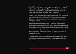 © COPYRIGHT 2014 - ROYALPLAYER.COM.BR - TODOS OS DIREITOS RESERVADOS 100
Hoje é diferente. Eu posso estar comprando roupas, mas o meu perfil
online está trabalhando por mim 24 horas por dia. Enquanto estou
almoçando, posso me expor para milhares de mulheres ao mesmo
tempo. Será que você já parou para pensar sobre isso?
Durante 2 anos da minha vida consegui me encontrar com centenas de
mulheres através do Orkut. Talvez isso possa soar um tanto quanto
fácil, mas o sucesso online não aconteceu tão fácil e rápido assim
como possa parecer.
Após um bom tempo desenvolvendo a habilidade de falar com as
mulheres através da internet, percebi que eu precisava criar algum grau
de afinidade, pois isso faria com que elas despertassem um forte desejo
de querer estar comigo ao vivo e em cores.
A minha estratégia se baseava em 3 passos simples para marcar um
encontro de sucesso:
- Primeiro passo: eu conversava normal e procurava descobrir pontos
em comum com a gata, falávamos sobre lugares que costumávamos
frequentar.
 
