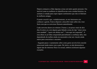 © COPYRIGHT 2014 - ROYALPLAYER.COM.BR - TODOS OS DIREITOS RESERVADOS 101
Depois começava a falar algumas coisas um tanto quanto pessoais. Era
incrível como as mulheres se identificavam com a minha história e se
sentiam à vontade para expor alguns sentimentos que elas só falariam
às melhores amigas.
O ponto crucial é que, verdadeiramente, eu me interessava em
conhecer a garota. Estava disposto a descobrir mais sobre ela e isso
fazia com que as conversas fluíssem naturalmente.
Cada conversa durava no mínimo 2 horas e, em pouco mais de dois
dias lá estava eu com alguma gata falando coisas do tipo “amor estou
com saudade”, “quero um abraço seu”, “vem aqui me esquentar”. A
essa altura eu já tinha conquistado parcialmente a confiança dela, mas
dependendo da mulher ainda era necessário criar um vínculo ainda
maior para concretizar o encontro.
- Segundo passo: é justamente sobre como gerar um nível de conexão
emocional ainda maior com a gata. De início, eu não demonstrava
algum tipo de interesse físico ou sexual, embora existissem algumas
exceções.
 