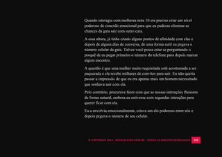 © COPYRIGHT 2014 - ROYALPLAYER.COM.BR - TODOS OS DIREITOS RESERVADOS 102
Quando interagia com mulheres nota 10 era preciso criar um nível
poderoso de conexão emocional para que eu pudesse eliminar as
chances da gata sair com outro cara.
A essa altura, já tinha criado alguns pontos de afinidade com elas e
depois de alguns dias de conversa, de uma forma sutil eu pegava o
número celular da gata. Talvez você possa estar se perguntando o
porquê de eu pegar primeiro o número do telefone para depois marcar
algum encontro.
A questão é que uma mulher muito requisitada está acostumada a ser
paquerada e ela recebe milhares de convites para sair. Eu não queria
passar a impressão de que eu era apenas mais um homem necessitado
que sonhava sair com ela.
Pelo contrário, procurava fazer com que as nossas interações fluíssem
de forma natural, embora eu estivesse com segundas intenções para
querer ficar com ela.
Eu a envolvia emocionalmente, criava um elo poderoso entre nós e
depois pegava o número de seu celular.
 