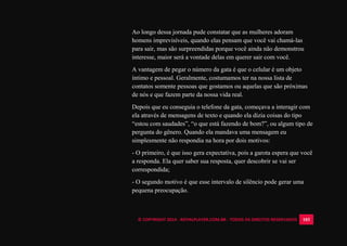 © COPYRIGHT 2014 - ROYALPLAYER.COM.BR - TODOS OS DIREITOS RESERVADOS 103
Ao longo dessa jornada pude constatar que as mulheres adoram
homens imprevisíveis, quando elas pensam que você vai chamá-las
para sair, mas são surpreendidas porque você ainda não demonstrou
interesse, maior será a vontade delas em querer sair com você.
A vantagem de pegar o número da gata é que o celular é um objeto
íntimo e pessoal. Geralmente, costumamos ter na nossa lista de
contatos somente pessoas que gostamos ou aquelas que são próximas
de nós e que fazem parte da nossa vida real.
Depois que eu conseguia o telefone da gata, começava a interagir com
ela através de mensagens de texto e quando ela dizia coisas do tipo
“estou com saudades”, “o que está fazendo de bom?”, ou algum tipo de
pergunta do gênero. Quando ela mandava uma mensagem eu
simplesmente não respondia na hora por dois motivos:
- O primeiro, é que isso gera expectativa, pois a garota espera que você
a responda. Ela quer saber sua resposta, quer descobrir se vai ser
correspondida;
- O segundo motivo é que esse intervalo de silêncio pode gerar uma
pequena preocupação.
 