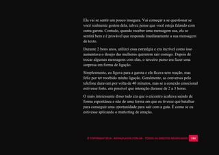 © COPYRIGHT 2014 - ROYALPLAYER.COM.BR - TODOS OS DIREITOS RESERVADOS 104
Ela vai se sentir um pouco insegura. Vai começar a se questionar se
você realmente gostou dela, talvez pense que você esteja falando com
outra garota. Contudo, quando receber uma mensagem sua, ela se
sentirá bem e é provável que responda imediatamente a sua mensagem
de texto.
Durante 2 bons anos, utilizei essa estratégia e era incrível como isso
aumentava o desejo das mulheres quererem sair comigo. Depois de
trocar algumas mensagens com elas, o terceiro passo era fazer uma
surpresa em forma de ligação.
Simplesmente, eu ligava para a garota e ela ficava sem reação, mas
feliz por ter recebido minha ligação. Geralmente, as conversas pelo
telefone duravam por volta de 40 minutos, mas se a conexão emocional
estivesse forte, era possível que interação durasse de 2 a 3 horas.
O mais interessante disso tudo era que o encontro acabava saindo de
forma espontânea e não de uma forma em que eu tivesse que batalhar
para conseguir uma oportunidade para sair com a gata. É como se eu
estivesse aplicando o marketing de atração.
 