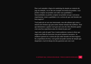 © COPYRIGHT 2014 - ROYALPLAYER.COM.BR - TODOS OS DIREITOS RESERVADOS 105
Para você entender a lógica do marketing de atração no contexto do
jogo da sedução, vou te dar um exemplo em termos de produto: você
prefere comprar um produto sem saber suas qualidades e
funcionalidades ou prefere comprar um produto em que você possa
experimentar, testar a qualidade e ter a certeza de que está fazendo um
bom negócio?
Você pode até ser um cara interessante, mas não adianta agir como a
maioria dos homens age para tentar chamar atenção das mulheres. Será
que demonstrar o quanto você quer sair com ela é tão eficiente quanto
criar uma boa experiência antes de chamá-la para sair?
Aqui está o pulo do gato! Isso é muito poderoso e posso te dizer que
seguir essa linha de raciocínio me gerou inúmeros encontros. As
mulheres querem ter a certeza de que estão fazendo um bom negócio.
Se a experiência for boa, você gerará um poder enorme de atração que
despertará o incrível desejo de elas quererem sair com você.
 