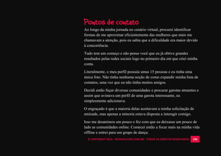 © COPYRIGHT 2014 - ROYALPLAYER.COM.BR - TODOS OS DIREITOS RESERVADOS 106
Pontos de contato
Ao longo da minha jornada no cenário virtual, procurei identificar
formas de me aproximar eficientemente das mulheres que mais me
chamavam a atenção, pois eu sabia que a dificuldade era maior devido
à concorrência.
Tudo tem um começo e não pense você que eu já obtive grandes
resultados pelas redes sociais logo no primeiro dia em que criei minha
conta.
Literalmente, o meu perfil possuía umas 15 pessoas e eu tinha uma
única foto. Não tinha nenhuma noção de como expandir minha lista de
contatos, uma vez que eu não tinha muitos amigos.
Decidi então fuçar diversas comunidades e procurar garotas atraentes e
assim que avistava um perfil de uma garota interessante, eu
simplesmente adicionava.
O engraçado é que a maioria delas aceitavam a minha solicitação de
amizade, mas apenas a minoria estava disposta a interagir comigo.
Isso me desanimou um pouco e fez com que eu deixasse um pouco de
lado as comunidades online. Comecei então a focar mais na minha vida
offline e entrei para um grupo de dança.
 
