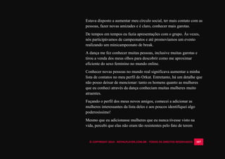 © COPYRIGHT 2014 - ROYALPLAYER.COM.BR - TODOS OS DIREITOS RESERVADOS 107
Estava disposto a aumentar meu círculo social, ter mais contato com as
pessoas, fazer novas amizades e é claro, conhecer mais garotas.
De tempos em tempos eu fazia apresentações com o grupo. Às vezes,
nós participávamos de campeonatos e até promovíamos um evento
realizando um minicampeonato de break.
A dança me fez conhecer muitas pessoas, inclusive muitas garotas e
tirou a venda dos meus olhos para descobrir como me aproximar
eficiente do sexo feminino no mundo online.
Conhecer novas pessoas no mundo real significava aumentar a minha
lista de contatos no meu perfil do Orkut. Entretanto, há um detalhe que
não posso deixar de mencionar: tanto os homens quanto as mulheres
que eu conheci através da dança conheciam muitas mulheres muito
atraentes.
Fuçando o perfil dos meus novos amigos, comecei a adicionar as
mulheres interessantes da lista deles e aos poucos identifiquei algo
poderosíssimo!
Mesmo que eu adicionasse mulheres que eu nunca tivesse visto na
vida, percebi que elas não eram tão resistentes pelo fato de terem
 