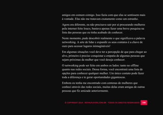 © COPYRIGHT 2014 - ROYALPLAYER.COM.BR - TODOS OS DIREITOS RESERVADOS 108
amigos em comum comigo. Isso fazia com que elas se sentissem mais
à vontade. Elas não me tratavam exatamente como um estranho.
Agora era diferente, eu não precisava sair por ai procurando mulheres
pela internet feito louco, bastava apenas fazer uma breve pesquisa na
lista das pessoas que eu tinha acabado de conhecer.
Neste momento, pude descobrir realmente o que significava a palavra
networking. A arte de lidar e expandir os seus contatos é a chave de
ouro para acessar lugares inimagináveis!
Em algumas situações você deve ter a percepção de que para chegar ao
alvo, primeiro é preciso conquistar a empatia de algumas pessoas que
sejam próximas da mulher que você deseja conhecer.
O networking pode ser feito em ambos os lados: tanto no offline
quanto nas redes sociais. Dessa forma, você encontrará uma lista de
opções para conhecer qualquer mulher. Um único contato pode fazer
toda a diferença e te gerar oportunidades gigantescas.
Embora eu tenha me encontrado com centenas de mulheres que
conheci através das redes sociais, muitas delas eram amigas de outras
pessoas que fiz amizade anteriormente.
 