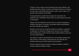 © COPYRIGHT 2014 - ROYALPLAYER.COM.BR - TODOS OS DIREITOS RESERVADOS 109
Comecei a usar as redes sociais não apenas para caçar mulheres, mas
também para fazer amigos. Comecei a participar de fóruns com tópicos
de coisas que eu particularmente gostava, como eventos, jogos e, até
dúvidas sobre matérias de faculdade.
Consequentemente, minha lista de amigos foi crescendo e fui
ganhando mais visibilidade. Dessa forma, fui sendo exposto para mais
e mais garotas.
Alguns caras são ambiciosos assim como eu e querem conquistar as
mulheres mais gatas. No entanto, eles perdem muitas oportunidades
por focar somente neste objetivo.
Quando você se foca em conquistar somente as melhores, começará a
se questionar se realmente consegue fazer sucesso com as mulheres,
pois perceberá que a maioria delas já estão comprometidas ou parecem
ser convencidas demais.
Isso apenas te cegará e não permitirá que você consiga enxergar mais
além. Foque no networking, conheça pessoas, faça amizade com
mulheres mesmo que elas não sejam as mais atraentes.
Pessoas conhecem pessoas, homens conhecem mulheres, mulheres
comuns conhecem mulheres lindas.
 