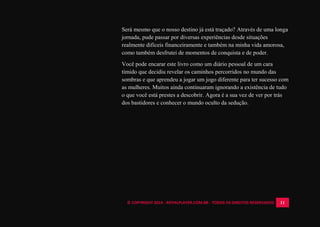 © COPYRIGHT 2014 - ROYALPLAYER.COM.BR - TODOS OS DIREITOS RESERVADOS 11
Será mesmo que o nosso destino já está traçado? Através de uma longa
jornada, pude passar por diversas experiências desde situações
realmente difíceis financeiramente e também na minha vida amorosa,
como também desfrutei de momentos de conquista e de poder.
Você pode encarar este livro como um diário pessoal de um cara
tímido que decidiu revelar os caminhos percorridos no mundo das
sombras e que aprendeu a jogar um jogo diferente para ter sucesso com
as mulheres. Muitos ainda continuaram ignorando a existência de tudo
o que você está prestes a descobrir. Agora é a sua vez de ver por trás
dos bastidores e conhecer o mundo oculto da sedução.
 