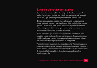 © COPYRIGHT 2014 - ROYALPLAYER.COM.BR - TODOS OS DIREITOS RESERVADOS 110
Arte de se jogar com a arte
Durante muitos anos acreditei não ser possível realizar um grande
sonho. Cresci com a ideia de que existia um destino traçado para cada
um de nós e que apenas algumas pessoas tinham sorte na vida.
Tempos atrás, eu era apenas um mero adolescente com autoestima
baixa, aparência comum e que literalmente tinha medo de falar com as
garotas. Durante bons anos, fiquei sentado na arquibancada vendo a
minha vida passar. Era triste ter que reconhecer que somente os meus
amigos conseguiam se dar bem com as garotas.
Posso lhe afirmar que eu tinha todos os atributos para não ser bem-
sucedido com as mulheres. Eu não era tão atraente fisicamente, minha
timidez era fora do comum, tinha a autoestima extremamente baixa e
não sabia como se comportar na frente de uma garota.
Nunca fui um dos caras mais populares da escola. Praticamente estava
fadado ao fracasso com as mulheres. Quando alguma garota chamava a
minha atenção, simplesmente eu não fazia nada, pois me sentia incapaz
de conquistá-la. Eu acreditava absolutamente que não era bom o
suficiente para ela.
 