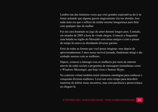 © COPYRIGHT 2014 - ROYALPLAYER.COM.BR - TODOS OS DIREITOS RESERVADOS 111
Lembro-me das inúmeras vezes que criei grandes expectativas de ir às
festas achando que alguma garota magicamente iria me abordar. Isso
nada mais era que o reflexo da minha enorme insegurança para falar
com qualquer tipo de mulher.
Fui um cara frustrado no jogo do amor durante longos anos. Contudo,
em meados de 2005 a hora da virada chegou. Comecei a frequentar
uma balada na região do Morumbi com meus amigos e com o passar
do tempo lá estava eu abordando diversas garotas.
Errei de todas as formas que você possa imaginar, mas depois de
aproximadamente 3 anos nessa incrível jornada, finalmente atingi o tão
sonhado sucesso com as mulheres.
Depois, comecei a interagir com as mulheres por meio da internet
através de redes sociais e programas de mensagens instantâneas como
o Windows Messenger, que hoje virou o famoso Skype.
No contexto virtual também testei inúmeras estratégias para conhecer e
conquistar diversas mulheres. Levei um certo tempo para descobrir
maneiras de dobrar meus encontros, mas com paciência e perseverança
eu cheguei lá.
 
