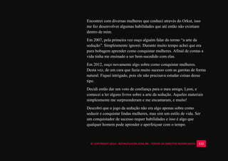 © COPYRIGHT 2014 - ROYALPLAYER.COM.BR - TODOS OS DIREITOS RESERVADOS 112
Encontrei com diversas mulheres que conheci através do Orkut, isso
me fez desenvolver algumas habilidades que até então não existiam
dentro de mim.
Em 2007, pela primeira vez ouço alguém falar do termo “a arte da
sedução”. Simplesmente ignorei. Durante muito tempo achei que era
pura bobagem aprender como conquistar mulheres. Afinal de contas a
vida tinha me ensinado a ser bem-sucedido com elas.
Em 2012, ouço novamente algo sobre como conquistar mulheres.
Desta vez, de um cara que fazia muito sucesso com as garotas de forma
natural. Fiquei intrigado, pois ele não precisava estudar coisas desse
tipo.
Decidi então dar um voto de confiança para o meu amigo, Leon, e
comecei a ler alguns livros sobre a arte da sedução. Aqueles materiais
simplesmente me surpreenderam e me encantaram, e muito!
Descobri que o jogo da sedução não era algo apenas sobre como
seduzir e conquistar lindas mulheres, mas sim um estilo de vida. Ser
um conquistador de sucesso requer habilidades e isso é algo que
qualquer homem pode aprender e aperfeiçoar com o tempo.
 