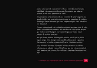 © COPYRIGHT 2014 - ROYALPLAYER.COM.BR - TODOS OS DIREITOS RESERVADOS 113
Como seria sua vida hoje se você soubesse como desenvolver uma
habilidade extremamente poderosa que fizesse com que todas as
pessoas ao seu redor gostassem de você?
Imagina como seria se você soubesse combater de uma vez por todas
aquela timidez que possivelmente pode estar te impedindo de conhecer
e interagir com as mulheres que você sempre desejou. Seria fantástico,
não é mesmo?
Percebi o quanto todo este conhecimento poderia proporcionar de valor
para a vida de muitos homens e isso me motivou a iniciar um projeto
que pudesse contribuir para o crescimento pessoal para o maior
número de pessoas possíveis.
Sei que muitos homens passam pelas mesmas coisas que eu passei
algum tempo atrás. Compreendo suas dificuldades e sei o quanto o
fracasso com as mulheres pode significar na vida de um homem.
Hoje podemos encontrar facilmente diversos materiais excelentes
sobre a arte da sedução e posso lhe afirmar que não existe um método
mais poderoso que o outro. O segredo para o sucesso é simplesmente
agir!
 