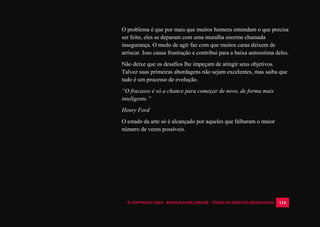 © COPYRIGHT 2014 - ROYALPLAYER.COM.BR - TODOS OS DIREITOS RESERVADOS 114
O problema é que por mais que muitos homens entendam o que precisa
ser feito, eles se deparam com uma muralha enorme chamada
insegurança. O medo de agir faz com que muitos caras deixem de
arriscar. Isso causa frustração e contribui para a baixa autoestima deles.
Não deixe que os desafios lhe impeçam de atingir seus objetivos.
Talvez suas primeiras abordagens não sejam excelentes, mas saiba que
tudo é um processo de evolução.
“O fracasso é só a chance para começar de novo, de forma mais
inteligente.”
Henry Ford
O estado da arte só é alcançado por aqueles que falharam o maior
número de vezes possíveis.
 