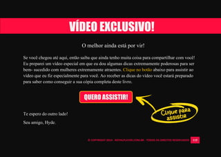 © COPYRIGHT 2014 - ROYALPLAYER.COM.BR - TODOS OS DIREITOS RESERVADOS 115
O melhor ainda está por vir!
Se você chegou até aqui, então saiba que ainda tenho muita coisa para compartilhar com você!
Eu preparei um vídeo especial em que eu dou algumas dicas extremamente poderosas para ser
bem- sucedido com mulheres extremamente atraentes. Clique no botão abaixo para assistir ao
vídeo que eu fiz especialmente para você. Ao receber as dicas do vídeo você estará preparado
para saber como conseguir a sua cópia completa deste livro.
Te espero do outro lado!
Seu amigo, Hyde.
VÍDEO EXCLUSIVO!
QUERO ASSISTIR!
 