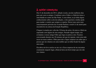 © COPYRIGHT 2014 - ROYALPLAYER.COM.BR - TODOS OS DIREITOS RESERVADOS 13
A noite começou
Dia 21 de dezembro de 2013, sábado à noite, um dos melhores dias
para sair com os amigos. Combinei com o Fabio e o Rafa de irmos a
uma balada no centro de São Paulo. A essa altura, eu já tinha algum
conhecimento sobre a arte da sedução, e eles queriam a minha ajuda
para mudar o cenário que sempre se repetia. Deixei meu carro num
estacionamento próximo da Avenida Paulista e resolvi ir de metrô para
encontrá-los na catraca da Estação República.
Cheguei à estação por volta das 10 horas da noite e lá estava o Rafa me
esperando com alguns de seus amigos. Passado algum tempo, nós
avistamos o nosso amigo Fabio que logo se juntou a nós. Ficamos
conversando durante uns 20 minutos até que de repente, sinto uma mão
tocar em meus ombros. Olhei para trás e fiquei surpreso em saber que a
pessoa que me chamou era uma mulher que eu tinha ficado há alguns
anos atrás.
Ela abriu um leve sorriso ao me ver e ficou surpresa de me encontrar
exatamente naquele lugar, afinal já fazia um bom tempo que nós não
nos víamos.
 