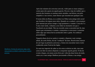 © COPYRIGHT 2014 - ROYALPLAYER.COM.BR - TODOS OS DIREITOS RESERVADOS 14
Após dez minutos de conversa com ela, voltei para os meus amigos e
contei para eles quem era aquela garota. Ela era o tipo de mulher que a
maioria dos homens se sentiam muito atraídos, sua beleza, seu jeito
simpático e seu sorriso, eram fatores que encantavam qualquer cara.
O nome dela era Bruna, eu a conheci no Orkut uma antiga rede social
que bombava há alguns anos atrás. Quando eu a conheci, conversamos
pela internet por pouco tempo e logo perdemos o contato. Cerca de 5 a
6 anos mais tarde, voltamos a nos falar no momento em que o
Facebook era novidade. Não me recordo como a encontrei por lá, mas
depois que retomamos o contato, começamos a conversar e comentar
sobre algo que nunca havia acontecido entre a gente. Se conhecer
pessoalmente.
Naquela altura ela já se sentia à vontade e disposta a sair comigo,
afinal, de certa forma, ela me “conhecia” há anos. Resolvemos marcar
de sair logo na primeira conversa e, fomos nos encontrar num evento
conhecido como Festival do Japão.
Eu nem me importei de saber se ela estava solteira ou não, mas uma
coisa era fato eu estava disposto a conquistar aquela garota. O dia do
evento chegou, era numa sexta-feira por volta das duas horas da tarde,
estava eu e meu amigo Matheus procurando a Bruna e sua amiga.
Bombava: Forma de expressar algo como
uma grande novidade conhecida por muitas
pessoas.
 