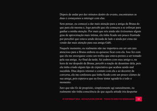 © COPYRIGHT 2014 - ROYALPLAYER.COM.BR - TODOS OS DIREITOS RESERVADOS 15
Depois de andar por dez minutos dentro do evento, encontramos as
duas e começamos a interagir com elas.
Sem pensar, eu comecei a dar mais atenção para a amiga da Bruna do
que para ela mesma e, logo percebi que ela começou a se esforçar para
ganhar a minha atenção. Por mais que nós ainda não tivéssemos algum
grau de aproximação mais íntima, ela tinha ficado um pouco frustrada
por perceber que estava sendo deixada de lado e ainda por cima me
vendo dar mais atenção para sua amiga Gabi.
Naquele momento, eu realmente não me importava em ser um cara
atencioso para a Bruna embora eu quisesse ficar com ela. Isso fez com
que ela me enxergasse como um troféu que estava prestes a ser tomado
pela sua amiga. Ao final da tarde, fui embora com meu amigo e, na
hora de me despedir da Bruna, percebi a reação de desanimo dela, pois
ela tinha criado algum tipo de expectativa que acabou sendo mal
sucedida. Dias depois retomei o contato com ela e ao decorrer da
conversa, ela me confessou que tinha ficado com um pouco ciúmes de
sua amiga, pois esperava que eu fosse tentar agradá-la a todo o
momento.
Juro que não fiz de propósito, simplesmente agi naturalmente, eu
realmente não tinha consciência de que aquela atitude iria despertar
 