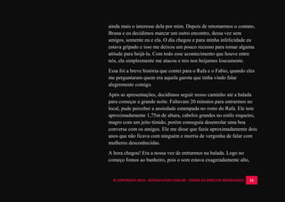 © COPYRIGHT 2014 - ROYALPLAYER.COM.BR - TODOS OS DIREITOS RESERVADOS 16
ainda mais o interesse dela por mim. Depois de retomarmos o contato,
Bruna e eu decidimos marcar um outro encontro, dessa vez sem
amigos, somente eu e ela. O dia chegou e para minha infelicidade eu
estava gripado e isso me deixou um pouco receoso para tomar alguma
atitude para beijá-la. Com todo esse acontecimento que houve entre
nós, ela simplesmente me atacou e nós nos beijamos loucamente.
Essa foi a breve história que contei para o Rafa e o Fabio, quando eles
me perguntaram quem era aquela garota que tinha vindo falar
alegremente comigo.
Após as apresentações, decidimos seguir nosso caminho até a balada
para começar a grande noite. Faltavam 20 minutos para entrarmos no
local, pude perceber a ansiedade estampada no rosto do Rafa. Ele tem
aproximadamente 1,75m de altura, cabelos grandes no estilo roqueiro,
magro com um jeito tímido, porém conseguia desenrolar uma boa
conversa com os amigos. Ele me disse que fazia aproximadamente dois
anos que não ficava com ninguém e morria de vergonha de falar com
mulheres desconhecidas.
A hora chegou! Era a nossa vez de entrarmos na balada. Logo no
começo fomos ao banheiro, pois o som estava exageradamente alto,
 