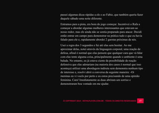 © COPYRIGHT 2014 - ROYALPLAYER.COM.BR - TODOS OS DIREITOS RESERVADOS 17
passei algumas dicas rápidas a ele e ao Fabio, que também queria fazer
daquele sábado uma noite diferente.
Entramos para a pista, era hora do jogo começar. Incentivei o Rafa a
começar a abordar algumas mulheres interessantes que estavam ao
nosso redor, mas ele ainda não se sentia preparado para atacar. Decidi
então entrar em campo para demonstrar na prática tudo o que eu havia
falado para ele e, rapidamente abordei 2 garotas próximas de nós.
Usei a regra dos 3 segundos e fui até elas sem hesitar. Ao me
aproximar delas, notei através da linguagem corporal, uma reação de
defesa, afinal é normal que elas pensem que qualquer cara que vá falar
com elas tente alguma coisa, principalmente quando o ambiente é uma
balada. No entanto, eu já estava ciente da possibilidade de reação
defensiva que elas adotariam (na maioria dos casos é normal que isso
aconteça) utilizei uma abordagem indireta sem demonstra nenhum tipo
de interesse e, resolvi abrir a conversa da seguinte maneira: -Oi
meninas eu vi vocês por perto e eu estou precisando de uma opinião
feminina. Cara! Imediatamente as duas abriram um sorriso e
demonstraram boa vontade em me ajudar.
 