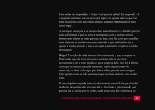 © COPYRIGHT 2014 - ROYALPLAYER.COM.BR - TODOS OS DIREITOS RESERVADOS 18
Uma delas me respondeu: - O que você precisa saber? Eu respondi: - É
o seguinte meninas, eu sou novo por aqui e eu queria saber o que vai
rolar essa noite, pois eu e meus amigos estamos pretendendo ir para
outro lugar.
A interação começou a se desenvolver naturalmente e o detalhe que fez
toda a diferença é que eu estava interagindo com a mulher menos
interessante dentre as duas garotas, ou seja, isso fez com que a mulher
mais atraente se sentisse um pouco isolada o que estimularia ela a
querer a minha atenção e isso a deixaria totalmente receptiva a minha
abordagem.
Bingo! A reação da mais atraente foi exatamente o que eu esperava.
Pude notar que ela ficou um pouco confusa, talvez por estar
acostumada a ser a mais notada e, para surpresa dela, isso foi à última
coisa que aconteceu naquele momento. Após algum tempo de
conversa, eu disse a elas que precisava voltar para os meus amigos.
Elas agiram como se não quisessem que eu fosse embora, mas acabei
indo.
O meu objetivo naquela noite era demonstrar para o Rafa que abordar
mulheres desconhecidas era mais fácil, divertido e prazeroso do que
parecia ser e, assim que eu voltei, pude notar uma leve diferença no
 