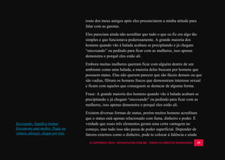 © COPYRIGHT 2014 - ROYALPLAYER.COM.BR - TODOS OS DIREITOS RESERVADOS 19
rosto dos meus amigos após eles presenciarem a minha atitude para
falar com as garotas.
Eles pareciam ainda não acreditar que tudo o que eu fiz era algo tão
simples e que funcionava poderosamente. A grande maioria dos
homens quando vão à balada acabam se precipitando e já chegam
“encoxando” ou pedindo para ficar com as mulheres, isso apenas
demonstra o porquê eles estão ali.
Embora muitas mulheres queiram ficar com alguém dentro de um
ambiente como uma balada, a maioria delas buscam por homens que
possuem status. Elas não querem parecer que são fáceis demais ou que
são vadias, filtram os homens fracos que demonstram interesse sexual
e ficam com aqueles que conseguem se destacar de alguma forma.
Frase: A grande maioria dos homens quando vão à balada acabam se
precipitando e já chegam “encoxando” ou pedindo para ficar com as
mulheres, isso apenas demonstra o porquê eles estão ali.
Existem diversas formas de status, porém muitos homens acreditam
que o status está apenas relacionado com fama, dinheiro e poder. É
verdade que esses três elementos geram uma certa vantagem no
começo, mas tudo isso não passa de poder superficial. Depender de
fatores externos como o dinheiro, pode te colocar à falência e ainda
Encoxando: Significa intimar
fisicamente uma mulher. Pegar na
cintura, abraçar, chegar por trás.
 