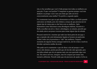 © COPYRIGHT 2014 - ROYALPLAYER.COM.BR - TODOS OS DIREITOS RESERVADOS 20
sim, te faz acreditar que você é foda porque tem todas as mulheres aos
seus pés. O que você prefere? Conquistar as garotas porque você tem
dinheiro ou porque você é um cara foda que sabe envolver
emocionalmente uma mulher? Eu prefiro a segunda opção.
Foi exatamente isso que eu quis demonstrar ao Fabio e ao Rafa quando
estávamos na balada, pois eles tinham a crença de que precisavam ter
algum tipo de status para se dar bem com as mulheres. Após
demonstrar como funcionava uma abordagem indireta, incentivei o
Rafa a escolher um alvo e fazer a abordagem, no entanto, percebi que
ele ainda estava um pouco receoso para tomar algum tipo de atitude.
Procurei motivá-lo e mostrar que tudo isso fazia parte de um jogo e
que a rejeição não está intimamente ligada ao homem em particular.
Afinal, todos nós já possuímos o “não” das mulheres. Naquele
momento de alguma forma consegui motivá-lo, ele foi à luta e resolveu
abordar a primeira mulher da noite.
Não pude ouvir exatamente o que ele disse a ela até porque o som
estava alto demais, porém percebi que ele havido sido ignorado, pois
ela tinha achado que ele era apenas mais um cara querendo algo com
ela. Ele estava nervoso, inseguro, mas foi corajoso por tomar uma
iniciativa diferente. Percebi então que ele precisava de ajuda e lá fui eu
 