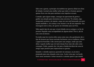 © COPYRIGHT 2014 - ROYALPLAYER.COM.BR - TODOS OS DIREITOS RESERVADOS 21
falar com a garota, a princípio ela também me ignorou afinal em clima
de balada é normal uma mulher achar que todos os homens querem
apenas ficar com elas para satisfazer seus impulsos sexuais.
Contudo, após algum tempo, consegui me aproximar da garota e
ganhei sua atenção para iniciarmos uma conversa. No entanto, algo
inesperado acontece, de repente, surge um cara mal humorado em meio
àquela multidão e, ele começa a me encarar e me dá um empurrão. Sua
mensagem estava clara, ele queria me intimidar para sair fora.
Sabe aquele tipo de cara que vai pra balada com as amigas e se faz de
protetor fingindo estar acompanhado de alguma delas? Pois é, dei de
cara com um desses.
Eu tenho uma leve teoria sobre caras como esse, eles geralmente são o
tipo de homem que fazem amizade facilmente com as mulheres, fazem
o papel de bonzinho e dão carona para suas amigas, sendo que uma
delas é aquela mulher que ele tanto deseja ficar mais não sabe como
conseguir. Então, quando eles vão para a balada decidem dar uma de
amigo super protetor para impressionar as garotas.
Quando o valentão apareceu querendo me ameaçar, eu já estava
preparado para uma situação como essa. A pior coisa que você pode
fazer nesse momento é tentar encará-lo e mostrar quem é que manda
 