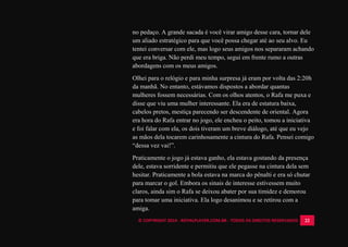 © COPYRIGHT 2014 - ROYALPLAYER.COM.BR - TODOS OS DIREITOS RESERVADOS 22
no pedaço. A grande sacada é você virar amigo desse cara, tornar dele
um aliado estratégico para que você possa chegar até ao seu alvo. Eu
tentei conversar com ele, mas logo seus amigos nos separaram achando
que era briga. Não perdi meu tempo, segui em frente rumo a outras
abordagens com os meus amigos.
Olhei para o relógio e para minha surpresa já eram por volta das 2:20h
da manhã. No entanto, estávamos dispostos a abordar quantas
mulheres fossem necessárias. Com os olhos atentos, o Rafa me puxa e
disse que viu uma mulher interessante. Ela era de estatura baixa,
cabelos pretos, mestiça parecendo ser descendente de oriental. Agora
era hora do Rafa entrar no jogo, ele encheu o peito, tomou a iniciativa
e foi falar com ela, os dois tiveram um breve diálogo, até que eu vejo
as mãos dela tocarem carinhosamente a cintura do Rafa. Pensei comigo
“dessa vez vai!”.
Praticamente o jogo já estava ganho, ela estava gostando da presença
dele, estava sorridente e permitiu que ele pegasse na cintura dela sem
hesitar. Praticamente a bola estava na marca do pênalti e era só chutar
para marcar o gol. Embora os sinais de interesse estivessem muito
claros, ainda sim o Rafa se deixou abater por sua timidez e demorou
para tomar uma iniciativa. Ela logo desanimou e se retirou com a
amiga.
 