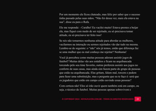 © COPYRIGHT 2014 - ROYALPLAYER.COM.BR - TODOS OS DIREITOS RESERVADOS 23
Por um momento ele ficou chateado, mas feliz por saber que o sucesso
tinha passado pelas suas mãos. “Não foi dessa vez, mais ela estava na
sua”, disse eu para o Rafa.
Ele me responde: - Caralho! Eu vacilei muito! Estava prestes a beijar
ela, mas fiquei com medo de ser rejeitado, eu só precisava tomar
atitude, eu só precisava ter feito isso!
Se nós não tomarmos nenhuma atitude para abordar as mulheres,
vacilarmos na interação ou sermos rejeitados vão dar tudo na mesma.
Lembre-se do seguinte: o “não” nós já temos, então que diferença faz
se uma mulher que eu mal conheço me rejeitar? Nenhuma!
Você já percebeu como muitas pessoas adoram assistir jogos de
futebol? Muitas delas vão aos estádios e ficam na arquibancada
torcendo pelo seu time favorito, outras preferem assistir aos jogos no
conforto de suas casas, mas ainda sim fazem parte do grupo de pessoas
que estão na arquibancada. Elas gritam, falam mal, torcem e pedem
para fazer uma substituição, mas a pergunta que eu te faço é: será que
os jogadores que estão em campo estão ouvindo essas pessoas?
Com certeza não! Eles só irão ouvir quem também está em campo, ou
seja, o técnico de futebol. Muitas pessoas apenas sobrevivem e
 