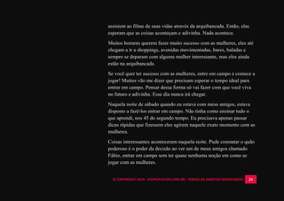 © COPYRIGHT 2014 - ROYALPLAYER.COM.BR - TODOS OS DIREITOS RESERVADOS 24
assistem ao filme de suas vidas através da arquibancada. Então, elas
esperam que as coisas aconteçam e adivinha. Nada acontece.
Muitos homens querem fazer muito sucesso com as mulheres, eles até
chegam a ir a shoppings, avenidas movimentadas, bares, baladas e
sempre se deparam com alguma mulher interessante, mas eles ainda
estão na arquibancada.
Se você quer ter sucesso com as mulheres, entre em campo e comece a
jogar! Muitos vão me dizer que precisam esperar o tempo ideal para
entrar em campo. Pensar dessa forma só vai fazer com que você viva
no futuro e adivinha. Esse dia nunca irá chegar.
Naquela noite de sábado quando eu estava com meus amigos, estava
disposto a fazê-los entrar em campo. Não tinha como ensinar tudo o
que aprendi, nos 45 do segundo tempo. Eu precisava apenas passar
dicas rápidas que fizessem eles agirem naquele exato momento com as
mulheres.
Coisas interessantes aconteceram naquela noite. Pude constatar o quão
poderoso é o poder da decisão ao ver um de meus amigos chamado
Fábio, entrar em campo sem ter quase nenhuma noção em como se
jogar com as mulheres.
 