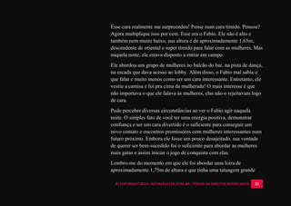 © COPYRIGHT 2014 - ROYALPLAYER.COM.BR - TODOS OS DIREITOS RESERVADOS 25
Esse cara realmente me surpreendeu! Pense num cara tímido. Pensou?
Agora multiplique isso por cem. Esse era o Fabio. Ele não é alto e
também nem muito baixo, sua altura é de aproximadamente 1,65m,
descendente de oriental e super tímido para falar com as mulheres. Mas
naquela noite, ele estava disposto a entrar em campo.
Ele abordou um grupo de mulheres no balcão do bar, na pista de dança,
na escada que dava acesso ao lobby. Além disso, o Fabio mal sabia o
que falar e muito menos como ser um cara interessante. Entretanto, ele
vestiu a camisa e foi pra cima da mulherada! O mais interesse é que
não importava o que ele falava às mulheres, elas não o rejeitavam logo
de cara.
Pude perceber diversas circunstâncias ao ver o Fabio agir naquela
noite. O simples fato de você ter uma energia positiva, demonstrar
confiança e ser um cara divertido é o suficiente para conseguir um
novo contato e encontros promissores com mulheres interessantes num
futuro próximo. Embora ele fosse um pouco desajeitado, sua vontade
de querer ser bem-sucedido foi o suficiente para abordar as mulheres
mais gatas e assim iniciar o jogo de conquista com elas.
Lembro-me do momento em que ele foi abordar uma loira de
aproximadamente 1,75m de altura e que tinha uma tatuagem grande
 