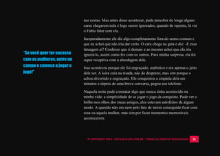 © COPYRIGHT 2014 - ROYALPLAYER.COM.BR - TODOS OS DIREITOS RESERVADOS 26
“Se você quer ter sucesso
com as mulheres, entre no
campo e comece a jogar o
jogo!”
nas costas. Mas antes disso acontecer, pude perceber de longe alguns
caras chegarem nela e logo serem ignorados, quando de repente, lá vai
o Fabio falar com ela.
Inesperadamente ele diz algo completamente fora do senso comum e
que eu achei que não iria dar certo. O cara chega na gata e diz: -E essa
tatuagem aí? Confesso que ri demais e ao mesmo achei que ela iria
ignorá-lo, assim como fez com os outros. Para minha surpresa, ela foi
super receptiva com a abordagem dele.
Isso aconteceu porque ele foi engraçado, autêntico e era apenas o jeito
dele ser. A loira caiu na risada, não de desprezo, mas sim porque o
achou divertido e engraçado. Ele conquistou a empatia dela em
minutos e depois de uma breve conversa, pegou seu telefone.
Naquela noite pude constatar algo que nunca tinha acontecido na
minha vida: a simplicidade de se jogar o jogo da conquista. Pude ver o
brilho nos olhos dos meus amigos, eles estavam satisfeitos de algum
modo. A questão não era nem pelo fato de terem conseguido ficar com
essa ou aquela mulher, mas sim por fazer momentos memoráveis
acontecerem.
 