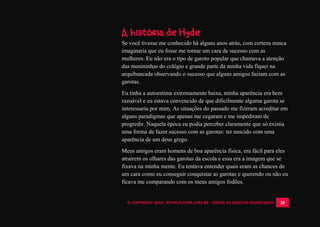 © COPYRIGHT 2014 - ROYALPLAYER.COM.BR - TODOS OS DIREITOS RESERVADOS 28
A história de Hyde
Se você tivesse me conhecido há alguns anos atrás, com certeza nunca
imaginaria que eu fosse me tornar um cara de sucesso com as
mulheres. Eu não era o tipo de garoto popular que chamava a atenção
das menininhas do colégio e grande parte da minha vida fiquei na
arquibancada observando o sucesso que alguns amigos faziam com as
garotas.
Eu tinha a autoestima extremamente baixa, minha aparência era bem
razoável e eu estava convencido de que dificilmente alguma garota se
interessaria por mim. As situações do passado me fizeram acreditar em
alguns paradigmas que apenas me cegaram e me impediram de
progredir. Naquela época eu podia perceber claramente que só existia
uma forma de fazer sucesso com as garotas: ter nascido com uma
aparência de um deus grego.
Meus amigos eram homens de boa aparência física, era fácil para eles
atraírem os olhares das garotas da escola e essa era a imagem que se
fixava na minha mente. Eu tentava entender quais eram as chances de
um cara como eu conseguir conquistar as garotas e querendo ou não eu
ficava me comparando com os meus amigos fodões.
 