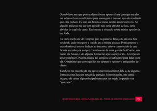© COPYRIGHT 2014 - ROYALPLAYER.COM.BR - TODOS OS DIREITOS RESERVADOS 29
O problema era que pensar dessa forma apenas fazia com que eu não
me achasse bom o suficiente para conseguir o mesmo tipo de resultado
que eles tinham. Eu não era bonito e meus dentes eram horríveis. Se
alguém pudesse me dar um apelido não seria abridor de lata, seria
abridor de capô de carro. Realmente a situação sobre minha aparência
era foda.
Eu tinha medo até de comprar pão na padaria. Isso já te dá uma boa
noção do quão inseguro e tímido era a minha pessoa. Praticamente o
meu destino já estava fadado ao fracasso, estava convencido de que
ficaria sozinho pra sempre. Lembro-me de uma garota da 6º série, seu
nome era Susan e, de alguma forma me apaixonei por ela. Foi tipo um
amor platônico. Porém, nunca fui corajoso o suficiente para falar com
ela. O máximo que consegui foi ser apenas o seu novo amiguinho de
classe.
Também me recordo de me aproximar timidamente dela e, de alguma
forma ela me deu um pouco de atenção. Mesmo assim, me sentia
incapaz de tentar algo principalmente por ter medo de perder sua
“amizade”.
 