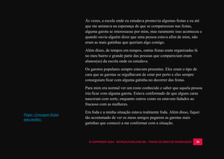 © COPYRIGHT 2014 - ROYALPLAYER.COM.BR - TODOS OS DIREITOS RESERVADOS 30
Às vezes, a escola onde eu estudava promovia algumas festas e eu até
que me animava na esperança de que se comparecesse nas festas,
alguma garota se interessasse por mim, mas raramente isso aconteceu e
quando ouvia alguém dizer que uma pessoa estava afim de mim, não
eram as mais gatinhas que queriam algo comigo.
Além disso, de tempos em tempos, outras festas eram organizadas lá
no meu bairro e grande parte das pessoas que compareciam eram
alunos(as) da escola onde eu estudava.
Os garotos populares sempre estavam presentes. Eles eram o tipo de
cara que as garotas se orgulhavam de estar por perto e eles sempre
conseguiam ficar com alguma gatinha no decorrer das festas.
Para mim era normal ver um rosto conhecido e saber que aquela pessoa
iria ficar com alguma garota. Estava conformado de que alguns caras
nasceram com sorte, enquanto outros como eu estavam fadados ao
fracasso com as mulheres.
Era foda e a minha situação estava realmente foda. Além disso, fiquei
tão acostumado de ver os meus amigos pegarem as garotas mais
gatinhas que comecei a me conformar com a situação.
Pegar: Conseguir beijar
uma mulher.
 