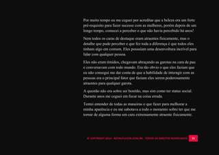 © COPYRIGHT 2014 - ROYALPLAYER.COM.BR - TODOS OS DIREITOS RESERVADOS 31
Por muito tempo eu me ceguei por acreditar que a beleza era um forte
pré-requisito para fazer sucesso com as mulheres, porém depois de um
longo tempo, comecei a perceber o que não havia percebido há anos!
Nem todos os caras de destaque eram atraentes fisicamente, mas o
detalhe que pude perceber e que fez toda a diferença é que todos eles
tinham algo em comum. Eles possuíam uma desenvoltura incrível para
lidar com qualquer pessoa.
Eles não eram tímidos, chegavam abraçando as garotas na cara de pau
e conversavam com todo mundo. Era tão obvio o que eles faziam que
eu não consegui me dar conta de que a habilidade de interagir com as
pessoas era o principal fator que faziam eles serem poderosamente
atraentes para qualquer garota.
A questão não era sobre ser bonitão, mas sim como ter status social.
Durante anos me ceguei em focar na coisa errada.
Tentei entender de todas as maneiras o que fazer para melhorar a
minha aparência e eu me sabotava a todo o momento sobre ter que me
tornar de alguma forma um cara extremamente atraente fisicamente.
 