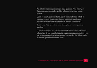 © COPYRIGHT 2014 - ROYALPLAYER.COM.BR - TODOS OS DIREITOS RESERVADOS 32
No entanto, mesmo alguns amigos meus que eram “boa pinta”, só
faziam sucesso porque eles também sabiam se relacionar com as
pessoas.
Quem você acha que se dá bem? Aquele cara que toma a atitude e
chama as pessoas para formar alianças sociais, ou, aquele cara
bonzinho e tímido que fica esperando as pessoas o chamarem?
Eu até entendia o que estava acontecendo, talvez eu não quisesse
acreditar.
A única diferença é que por anos a minha ficha ainda não tinha caído
sobre o fato de que o que fazia a diferença entre os caras populares e os
que viviam nas sombras assim como eu, era que eles não tinham medo
de mostrar quem eles realmente eram.
 