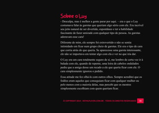 © COPYRIGHT 2014 - ROYALPLAYER.COM.BR - TODOS OS DIREITOS RESERVADOS 34
Sobre o Luy
- Desculpa, mas é melhor a gente parar por aqui. – era o que o Luy
costumava falar às garotas que queriam algo sério com ele. Era incrível
seu jeito natural de ser divertido, espontâneo e ter a habilidade
fascinante de fazer amizade com qualquer tipo de pessoa. As garotas
adoravam esse cara!
Diferente de mim, ele sempre foi extrovertido e não se sentia
intimidado em ficar num grupo cheio de garotas. Ele era o tipo de cara
que corria atrás do que queria. Se aparecesse uma garota interessante,
ele não se importava em tentar algo com ela e ver no que iria dar.
O Luy era um cara totalmente seguro de si, me lembro de certa vez ir à
balada com ele, quando de repente, uma loira de cabelos ondulados
pediu que a amiga desse um recado a ele que queria ficar com ele. O
cara simplesmente ignorou o pedido.
Essa atitude me fez olhá-lo com outros olhos. Sempre acreditei que os
fodões eram aqueles que conseguiam ficar com qualquer mulher ou
pelo menos com a maioria delas, mas percebi que os mestres
simplesmente escolhiam com quem queriam ficar.
 