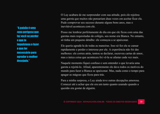 © COPYRIGHT 2014 - ROYALPLAYER.COM.BR - TODOS OS DIREITOS RESERVADOS 35
O Luy acabara de me surpreender com sua atitude, pois ele rejeitou
uma garota que muitos não pensariam duas vezes em aceitar ficar ela.
Pude comprovar seu sucesso durante alguns bons anos, mas o
inevitável aconteceu com ele.
Posso me lembrar perfeitamente do dia em que ele ficou com uma das
garotas mais requisitadas do colégio, seu nome era Bianca. No entanto,
só tinha um pequeno detalhe: ele começou a se apaixonar.
Ele queria agradá-la de todas as maneiras. Isso só fez ela se cansar
rapidamente e perder o interesse por ele. A experiência não foi das
melhores: ele correu atrás, tentou se declarar, escreveu cartas de amor,
mas a única coisa que aconteceu foi vê-la se afastar cada vez mais.
Naquele momento fiquei confuso e sem entender o que levaria uma
garota a rejeitá-lo. Afinal, aparentemente ele dava todos os motivos do
mundo para fazer a Bianca se apaixonar. Mas, nada como o tempo para
apagar as mágoas que ficou para trás.
Para a minha surpresa, o Luy ainda teve outras decepções amorosa.
Comecei até a achar que ele era um tanto quanto azarado quando a
questão era gostar de alguém.
“A paixão é uma
zona perigosa que
faz você se perder
e que te
impulsiona a fazer
o que for
necessário para
agradar a mulher
desejada.”
 