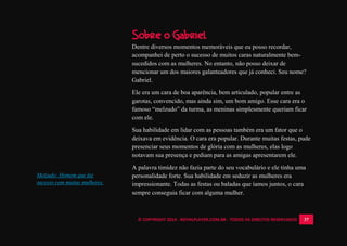 © COPYRIGHT 2014 - ROYALPLAYER.COM.BR - TODOS OS DIREITOS RESERVADOS 37
Melzudo: Homem que faz
sucesso com muitas mulheres.
Sobre o Gabriel
Dentre diversos momentos memoráveis que eu posso recordar,
acompanhei de perto o sucesso de muitos caras naturalmente bem-
sucedidos com as mulheres. No entanto, não posso deixar de
mencionar um dos maiores galanteadores que já conheci. Seu nome?
Gabriel.
Ele era um cara de boa aparência, bem articulado, popular entre as
garotas, convencido, mas ainda sim, um bom amigo. Esse cara era o
famoso “melzudo” da turma, as meninas simplesmente queriam ficar
com ele.
Sua habilidade em lidar com as pessoas também era um fator que o
deixava em evidência. O cara era popular. Durante muitas festas, pude
presenciar seus momentos de glória com as mulheres, elas logo
notavam sua presença e pediam para as amigas apresentarem ele.
A palavra timidez não fazia parte do seu vocabulário e ele tinha uma
personalidade forte. Sua habilidade em seduzir as mulheres era
impressionante. Todas as festas ou baladas que íamos juntos, o cara
sempre conseguia ficar com alguma mulher.
 