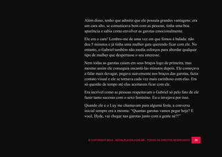 © COPYRIGHT 2014 - ROYALPLAYER.COM.BR - TODOS OS DIREITOS RESERVADOS 38
Além disso, tenho que admitir que ele possuía grandes vantagens: era
um cara alto, se comunicava bem com as pessoas, tinha uma boa
aparência e sabia como envolver as garotas emocionalmente.
Ele era o cara! Lembro-me de uma vez em que fomos à balada: não
deu 5 minutos e já tinha uma mulher gata querendo ficar com ele. No
entanto, o Gabriel também não media esforços para abordar qualquer
tipo de mulher que despertasse o seu interesse.
Nem todas as garotas caiam em seus braços logo de primeira, mas
mesmo assim ele conseguia encantá-las minutos depois. Ele começava
a falar mais devagar, pegava suavemente nos braços das garotas, fazia
contato visual e ele se tornava cada vez mais carinhoso com elas. Era
só questão de tempo até elas aceitarem ficar com ele.
Era incrível como as pessoas respeitavam o Gabriel só pelo fato de ele
fazer tanto sucesso com o sexo feminino. Eu o invejava por isso.
Quando ele e o Luy me chamavam para alguma festa, a conversa
inicial sempre era a mesma: “Quantas garotas vamos pegar hoje? E
você, Hyde, vai chegar nas garotas junto com a gente né?!”
 