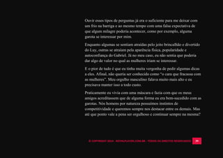 © COPYRIGHT 2014 - ROYALPLAYER.COM.BR - TODOS OS DIREITOS RESERVADOS 39
Ouvir esses tipos de perguntas já era o suficiente para me deixar com
um frio na barriga e ao mesmo tempo com uma falsa expectativa de
que algum milagre poderia acontecer, como por exemplo, alguma
garota se interessar por mim.
Enquanto algumas se sentiam atraídas pelo jeito brincalhão e divertido
do Luy, outras se atraíam pela aparência física, popularidade e
autoconfiança do Gabriel. Já no meu caso, eu não sentia que poderia
dar algo de valor no qual as mulheres iriam se interessar.
E o pior de tudo é que eu tinha muita vergonha de pedir algumas dicas
a eles. Afinal, não queria ser conhecido como “o cara que fracassa com
as mulheres”. Meu orgulho masculino falava muito mais alto e eu
precisava manter isso a todo custo.
Praticamente eu vivia com uma máscara e fazia com que os meus
amigos acreditassem que de alguma forma eu era bem-sucedido com as
garotas. Nós homens por natureza possuímos instintos de
competitividade e queremos sempre nos destacar entre os demais. Mas
até que ponto vale a pena ser orgulhoso e continuar sempre na mesma?
 