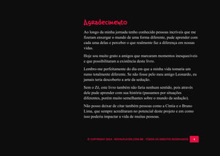 © COPYRIGHT 2014 - ROYALPLAYER.COM.BR - TODOS OS DIREITOS RESERVADOS 4
Agradecimento
Ao longo da minha jornada tenho conhecido pessoas incríveis que me
fizeram enxergar o mundo de uma forma diferente, pude aprender com
cada uma delas e perceber o que realmente faz a diferença em nossas
vidas.
Hoje sou muito grato a amigos que marcaram momentos inesquecíveis
e que possibilitaram a existência deste livro.
Lembro-me perfeitamente do dia em que a minha vida tomaria um
rumo totalmente diferente. Se não fosse pelo meu amigo Leonardo, eu
jamais teria descoberto a arte da sedução.
Sem o Zé, este livro também não faria nenhum sentido, pois através
dele pude aprender com sua história (passamos por situações
diferentes, porém muito semelhantes sobre o mundo da sedução).
Não posso deixar de citar também pessoas como a Cíntia e o Bruno
Lima, que sempre acreditaram no potencial deste projeto e em como
isso poderia impactar a vida de muitas pessoas.
 