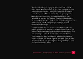 © COPYRIGHT 2014 - ROYALPLAYER.COM.BR - TODOS OS DIREITOS RESERVADOS 40
Durante um bom tempo essa pergunta ficou martelando dentro da
minha cabeça. Meus amigos achavam que eu não tinha problema com
as mulheres, mas a verdade é que eu tinha centenas de dificuldades,
dentre elas o pavor de falar um simples “oi” para qualquer garota.
O mais foda de tudo isso é que ninguém poderia entender como
exatamente eu me sentia. Por exemplo, não recordo de nenhuma vez
em que o Gabriel não sabia o que fazer para conquistar uma garota. Ele
sempre dava um jeito de conseguir algo, mesmo que fosse um
relacionamento relâmpago.
Talvez naquela época eu não entendesse muito bem os verdadeiros
motivos que levavam os meus amigos a serem tão bem-sucedidos com
as garotas, mas olhando para trás, hoje percebo que seus segredos nada
mais eram do que a forma de saber conversar com as mulheres.
Eles não eram ricos, tinha boa aparência, porém nada algo fora do
normal. No entanto seus maiores segredos estavam na forma de como
eles se comportavam com qualquer pessoa. De alguma forma, o valor
deles era colocado em evidência.
 