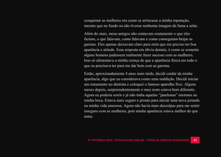 © COPYRIGHT 2014 - ROYALPLAYER.COM.BR - TODOS OS DIREITOS RESERVADOS 43
conquistar as mulheres era como se arriscasse a minha reputação,
mesmo que no fundo eu não tivesse nenhuma imagem de fama a zelar.
Além do mais, meus amigos não contavam exatamente o que eles
faziam, o que falavam, como falavam e como conseguiam beijar as
garotas. Eles apenas deixavam claro para mim que era preciso ter boa
aparência e atitude. Essa resposta era óbvia demais, é como se somente
alguns homens pudessem realmente fazer sucesso com as mulheres.
Isso só alimentava a minha crença de que a aparência física era tudo o
que eu precisava ter para me dar bem com as garotas.
Então, aproximadamente 4 anos mais tarde, decidi cuidar da minha
aparência, algo que eu considerava como uma maldição. Decidi iniciar
um tratamento no dentista e coloquei o famoso aparelho fixo. Alguns
meses depois, surpreendentemente o meu rosto estava bem diferente.
Agora eu poderia sorrir e já não tinha aquelas “janelonas” enormes na
minha boca. Estava mais seguro e pronto para iniciar uma nova jornada
na minha vida amorosa. Agora não havia mais desculpas para me sentir
inseguro com as mulheres, pois minha aparência estava melhor do que
antes.
 