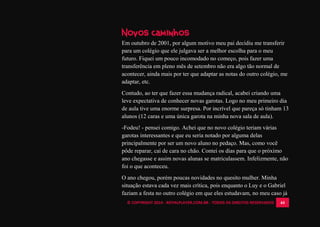 © COPYRIGHT 2014 - ROYALPLAYER.COM.BR - TODOS OS DIREITOS RESERVADOS 44
Novos caminhos
Em outubro de 2001, por algum motivo meu pai decidiu me transferir
para um colégio que ele julgava ser a melhor escolha para o meu
futuro. Fiquei um pouco incomodado no começo, pois fazer uma
transferência em pleno mês de setembro não era algo tão normal de
acontecer, ainda mais por ter que adaptar as notas do outro colégio, me
adaptar, etc.
Contudo, ao ter que fazer essa mudança radical, acabei criando uma
leve expectativa de conhecer novas garotas. Logo no meu primeiro dia
de aula tive uma enorme surpresa. Por incrível que pareça só tinham 13
alunos (12 caras e uma única garota na minha nova sala de aula).
-Fodeu! - pensei comigo. Achei que no novo colégio teriam várias
garotas interessantes e que eu seria notado por alguma delas
principalmente por ser um novo aluno no pedaço. Mas, como você
pôde reparar, caí de cara no chão. Contei os dias para que o próximo
ano chegasse e assim novas alunas se matriculassem. Infelizmente, não
foi o que aconteceu.
O ano chegou, porém poucas novidades no quesito mulher. Minha
situação estava cada vez mais crítica, pois enquanto o Luy e o Gabriel
faziam a festa no outro colégio em que eles estudavam, no meu caso já
 