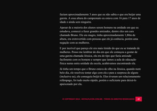 © COPYRIGHT 2014 - ROYALPLAYER.COM.BR - TODOS OS DIREITOS RESERVADOS 45
faziam aproximadamente 3 anos que eu não sabia o que era beijar uma
garota. A essa altura do campeonato eu estava com 16 para 17 anos de
idade e ainda sem ninguém.
Apesar de a maioria dos alunos serem homens na unidade em que eu
estudava, comecei a fazer grandes amizades, dentre eles um cara
chamado Bruno. Ele era magro, tinha aproximadamente 1,80m de
altura, era extrovertido com pessoas que ele já conhecia, porém uma
negação com as mulheres.
E por incrível que pareça ele era mais tímido do que eu se tratando de
mulheres. Posso me lembrar do dia em que ele começou a gostar de
uma garota chamada Jéssica, ela era do tipo que fazia amizade
facilmente com os homens e sempre que íamos a aula de educação
física numa outra unidade da escola, acabávamos encontrando ela.
Já tinha um tempo que o Bruno estava de olho na Jéssica, quando num
belo dia, ele resolveu tentar algo com ela e para a surpresa de alguns
(inclusive eu), ele conseguiu beijá-la. Eles tiveram um relacionamento
relâmpago, foi tudo muito rápido, porém o suficiente para deixá-lo
apaixonado por ela.
 