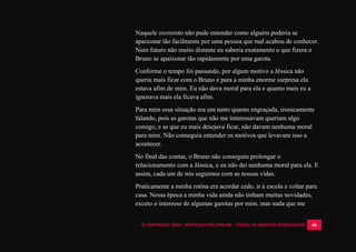 © COPYRIGHT 2014 - ROYALPLAYER.COM.BR - TODOS OS DIREITOS RESERVADOS 46
Naquele momento não pude entender como alguém poderia se
apaixonar tão facilmente por uma pessoa que mal acabou de conhecer.
Num futuro não muito distante eu saberia exatamente o que fizera o
Bruno se apaixonar tão rapidamente por uma garota.
Conforme o tempo foi passando, por algum motivo a Jéssica não
queria mais ficar com o Bruno e para a minha enorme surpresa ela
estava afim de mim. Eu não dava moral para ela e quanto mais eu a
ignorava mais ela ficava afim.
Para mim essa situação era um tanto quanto engraçada, ironicamente
falando, pois as garotas que não me interessavam queriam algo
comigo, e as que eu mais desejava ficar, não davam nenhuma moral
para mim. Não conseguia entender os motivos que levavam isso a
acontecer.
No final das contas, o Bruno não conseguiu prolongar o
relacionamento com a Jéssica, e eu não dei nenhuma moral para ela. E
assim, cada um de nós seguimos com as nossas vidas.
Praticamente a minha rotina era acordar cedo, ir à escola e voltar para
casa. Nessa época a minha vida ainda não tinham muitas novidades,
exceto o interesse de algumas garotas por mim, mas nada que me
 