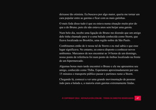 © COPYRIGHT 2014 - ROYALPLAYER.COM.BR - TODOS OS DIREITOS RESERVADOS 47
deixasse tão otimista. Eu buscava por algo maior, queria me tornar um
cara popular entre as garotas e ficar com as mais gatinhas.
O mais foda disso tudo é que eu estava numa situação muito pior do
que a do Bruno, pois ele não estava anos sem beijar uma garota.
Num belo dia, recebo uma ligação do Bruno me dizendo que um amigo
dele tinha chamado para ir a uma balada conhecida como Storm, que
ficava localizada no Brooklin, uma região nobre de São Paulo.
Combinamos então de ir nessa tal de Storm e eu mal sabia o que esse
lugar significava. No entanto, eu estava disposto a conhecer novos
ambientes. Marcamos de nos encontrar as 14 horas de um domingo,
nosso ponto de referência foi num ponto de ônibus localizado na frente
de um hipermercado.
Algumas horas mais tarde encontrei o Bruno e ele me apresentou seu
amigo, conhecido como Thiba. Esperamos aproximadamente por uns
15 minutos o transporte público passar e partimos rumo a Storm.
Chegando lá, comecei a ver uma grande movimentação de pessoas
indo para a balada e, a maioria eram garotas extremamente lindas.
 